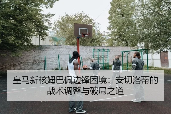 皇马新核姆巴佩边锋困境：安切洛蒂的战术调整与破局之道